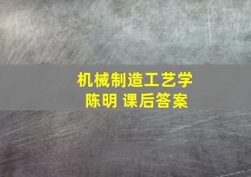 机械制造工艺学 陈明 课后答案